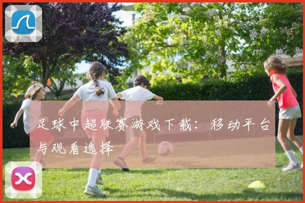 足球中超联赛游戏下载：移动平台与观看选择