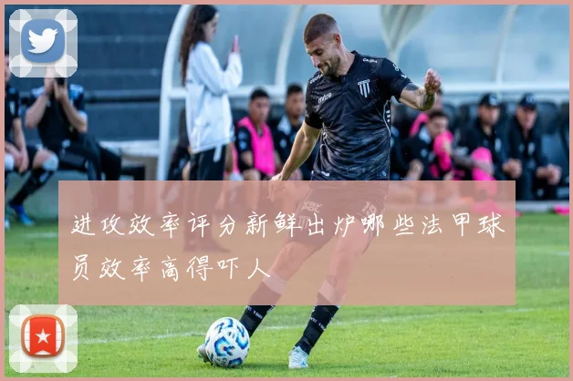 进攻效率评分新鲜出炉哪些法甲球员效率高得吓人