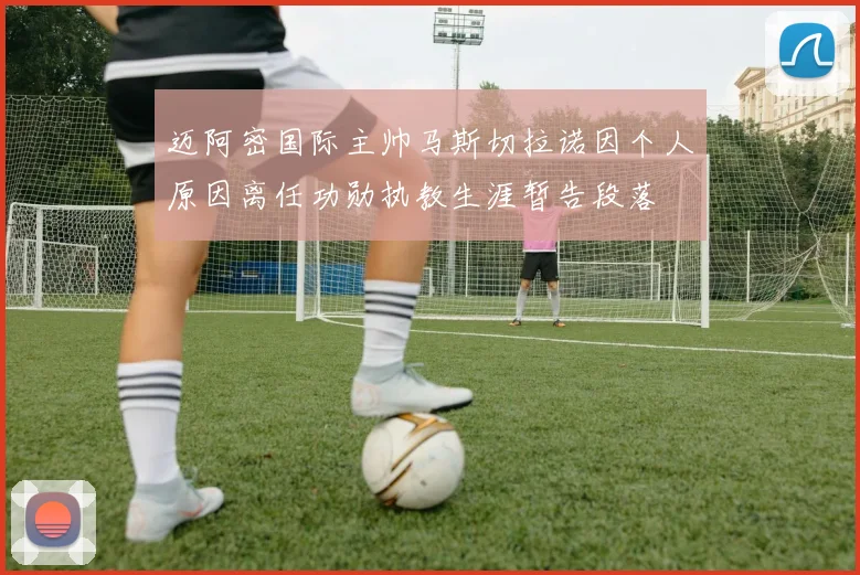 迈阿密国际主帅马斯切拉诺因个人原因离任功勋执教生涯暂告段落